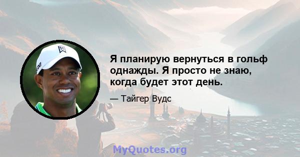 Я планирую вернуться в гольф однажды. Я просто не знаю, когда будет этот день.