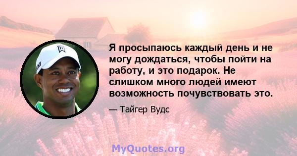 Я просыпаюсь каждый день и не могу дождаться, чтобы пойти на работу, и это подарок. Не слишком много людей имеют возможность почувствовать это.