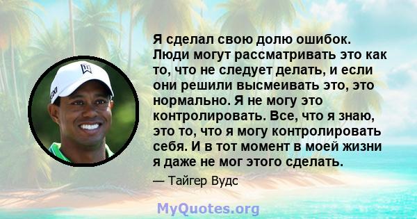 Я сделал свою долю ошибок. Люди могут рассматривать это как то, что не следует делать, и если они решили высмеивать это, это нормально. Я не могу это контролировать. Все, что я знаю, это то, что я могу контролировать