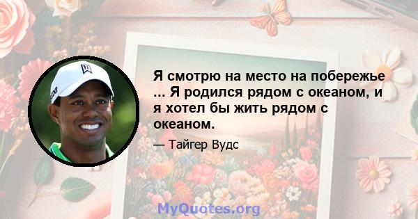 Я смотрю на место на побережье ... Я родился рядом с океаном, и я хотел бы жить рядом с океаном.