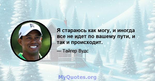 Я стараюсь как могу, и иногда все не идет по вашему пути, и так и происходит.