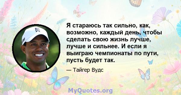 Я стараюсь так сильно, как, возможно, каждый день, чтобы сделать свою жизнь лучше, лучше и сильнее. И если я выиграю чемпионаты по пути, пусть будет так.