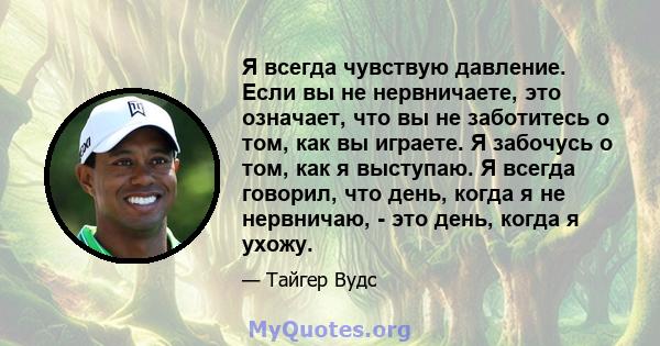 Я всегда чувствую давление. Если вы не нервничаете, это означает, что вы не заботитесь о том, как вы играете. Я забочусь о том, как я выступаю. Я всегда говорил, что день, когда я не нервничаю, - это день, когда я ухожу.