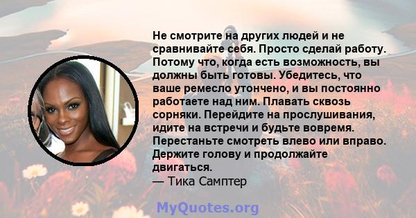 Не смотрите на других людей и не сравнивайте себя. Просто сделай работу. Потому что, когда есть возможность, вы должны быть готовы. Убедитесь, что ваше ремесло утончено, и вы постоянно работаете над ним. Плавать сквозь