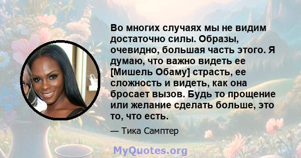 Во многих случаях мы не видим достаточно силы. Образы, очевидно, большая часть этого. Я думаю, что важно видеть ее [Мишель Обаму] страсть, ее сложность и видеть, как она бросает вызов. Будь то прощение или желание