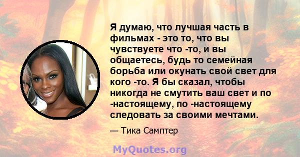 Я думаю, что лучшая часть в фильмах - это то, что вы чувствуете что -то, и вы общаетесь, будь то семейная борьба или окунать свой свет для кого -то. Я бы сказал, чтобы никогда не смутить ваш свет и по -настоящему, по