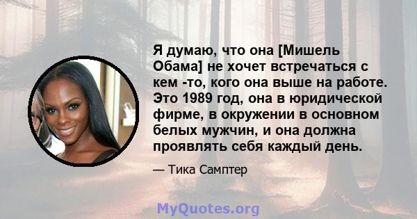 Я думаю, что она [Мишель Обама] не хочет встречаться с кем -то, кого она выше на работе. Это 1989 год, она в юридической фирме, в окружении в основном белых мужчин, и она должна проявлять себя каждый день.