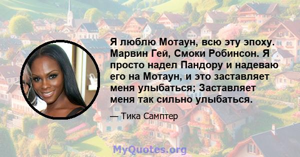 Я люблю Мотаун, всю эту эпоху. Марвин Гей, Смоки Робинсон. Я просто надел Пандору и надеваю его на Мотаун, и это заставляет меня улыбаться; Заставляет меня так сильно улыбаться.