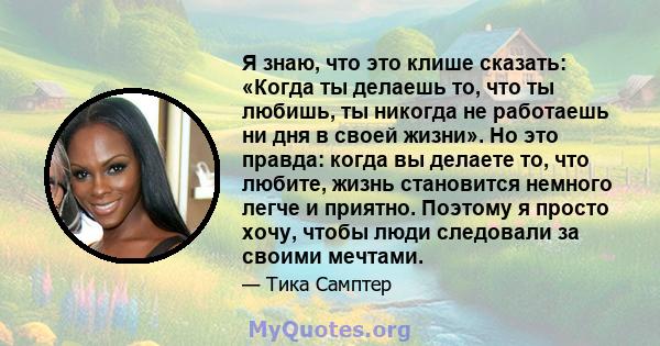 Я знаю, что это клише сказать: «Когда ты делаешь то, что ты любишь, ты никогда не работаешь ни дня в своей жизни». Но это правда: когда вы делаете то, что любите, жизнь становится немного легче и приятно. Поэтому я