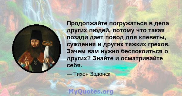 Продолжайте погружаться в дела других людей, потому что такая позади дает повод для клеветы, суждения и других тяжких грехов. Зачем вам нужно беспокоиться о других? Знайте и осматривайте себя.