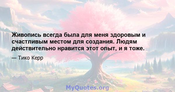 Живопись всегда была для меня здоровым и счастливым местом для создания. Людям действительно нравится этот опыт, и я тоже.