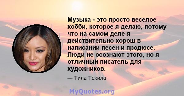 Музыка - это просто веселое хобби, которое я делаю, потому что на самом деле я действительно хорош в написании песен и продюсе. Люди не осознают этого, но я отличный писатель для художников.