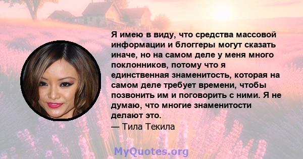 Я имею в виду, что средства массовой информации и блоггеры могут сказать иначе, но на самом деле у меня много поклонников, потому что я единственная знаменитость, которая на самом деле требует времени, чтобы позвонить