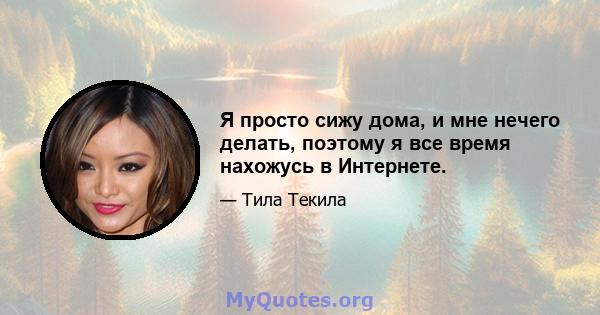 Я просто сижу дома, и мне нечего делать, поэтому я все время нахожусь в Интернете.