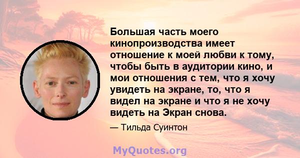 Большая часть моего кинопроизводства имеет отношение к моей любви к тому, чтобы быть в аудитории кино, и мои отношения с тем, что я хочу увидеть на экране, то, что я видел на экране и что я не хочу видеть на Экран снова.