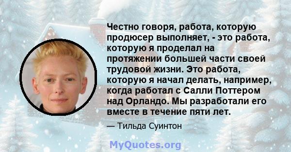 Честно говоря, работа, которую продюсер выполняет, - это работа, которую я проделал на протяжении большей части своей трудовой жизни. Это работа, которую я начал делать, например, когда работал с Салли Поттером над