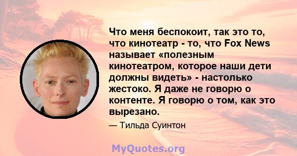 Что меня беспокоит, так это то, что кинотеатр - то, что Fox News называет «полезным кинотеатром, которое наши дети должны видеть» - настолько жестоко. Я даже не говорю о контенте. Я говорю о том, как это вырезано.