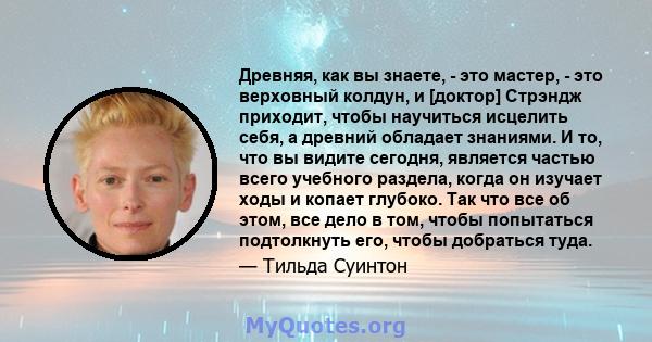 Древняя, как вы знаете, - это мастер, - это верховный колдун, и [доктор] Стрэндж приходит, чтобы научиться исцелить себя, а древний обладает знаниями. И то, что вы видите сегодня, является частью всего учебного раздела, 