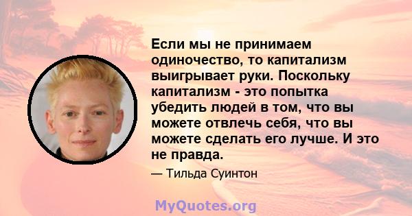 Если мы не принимаем одиночество, то капитализм выигрывает руки. Поскольку капитализм - это попытка убедить людей в том, что вы можете отвлечь себя, что вы можете сделать его лучше. И это не правда.