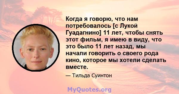 Когда я говорю, что нам потребовалось [с Лукой Гуадагнино] 11 лет, чтобы снять этот фильм, я имею в виду, что это было 11 лет назад, мы начали говорить о своего рода кино, которое мы хотели сделать вместе.