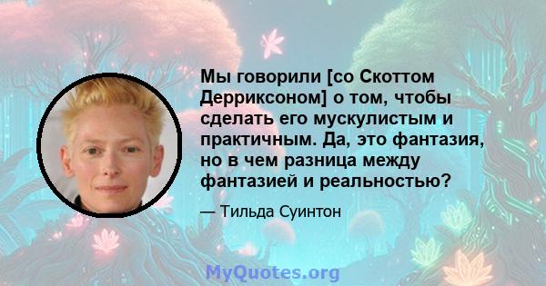 Мы говорили [со Скоттом Дерриксоном] о том, чтобы сделать его мускулистым и практичным. Да, это фантазия, но в чем разница между фантазией и реальностью?