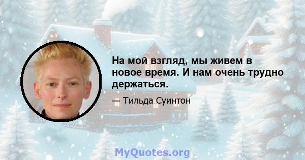 На мой взгляд, мы живем в новое время. И нам очень трудно держаться.