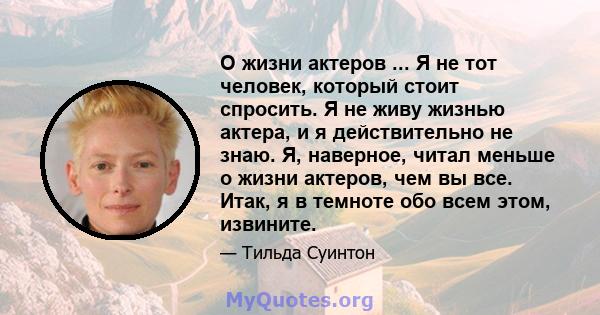 О жизни актеров ... Я не тот человек, который стоит спросить. Я не живу жизнью актера, и я действительно не знаю. Я, наверное, читал меньше о жизни актеров, чем вы все. Итак, я в темноте обо всем этом, извините.