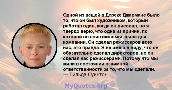 Одной из вещей в Дереке Джармане было то, что он был художником, который работал один, когда он рисовал, но я твердо верю, что одна из причин, по которой он снял фильмы, была для компании. Он сделал режиссеров всех нас, 