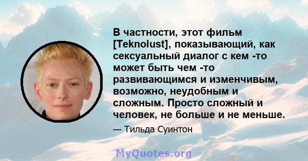 В частности, этот фильм [Teknolust], показывающий, как сексуальный диалог с кем -то может быть чем -то развивающимся и изменчивым, возможно, неудобным и сложным. Просто сложный и человек, не больше и не меньше.