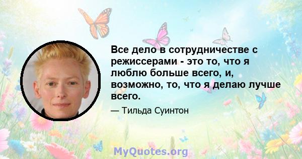 Все дело в сотрудничестве с режиссерами - это то, что я люблю больше всего, и, возможно, то, что я делаю лучше всего.