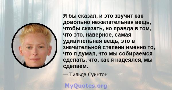 Я бы сказал, и это звучит как довольно нежелательная вещь, чтобы сказать, но правда в том, что это, наверное, самая удивительная вещь, это в значительной степени именно то, что я думал, что мы собираемся сделать, что,