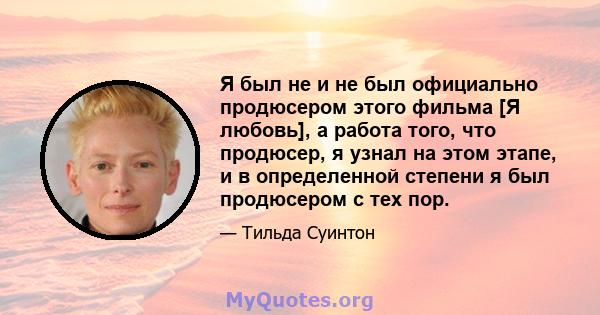 Я был не и не был официально продюсером этого фильма [Я любовь], а работа того, что продюсер, я узнал на этом этапе, и в определенной степени я был продюсером с тех пор.