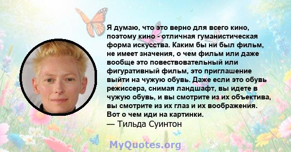 Я думаю, что это верно для всего кино, поэтому кино - отличная гуманистическая форма искусства. Каким бы ни был фильм, не имеет значения, о чем фильм или даже вообще это повествовательный или фигуративный фильм, это