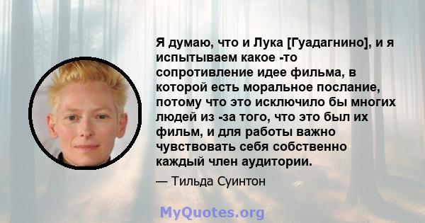 Я думаю, что и Лука [Гуадагнино], и я испытываем какое -то сопротивление идее фильма, в которой есть моральное послание, потому что это исключило бы многих людей из -за того, что это был их фильм, и для работы важно