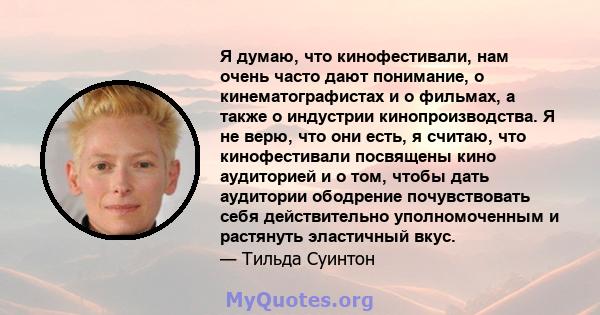 Я думаю, что кинофестивали, нам очень часто дают понимание, о кинематографистах и ​​о фильмах, а также о индустрии кинопроизводства. Я не верю, что они есть, я считаю, что кинофестивали посвящены кино аудиторией и о