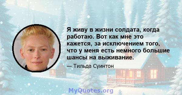 Я живу в жизни солдата, когда работаю. Вот как мне это кажется, за исключением того, что у меня есть немного большие шансы на выживание.