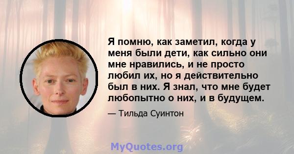 Я помню, как заметил, когда у меня были дети, как сильно они мне нравились, и не просто любил их, но я действительно был в них. Я знал, что мне будет любопытно о них, и в будущем.