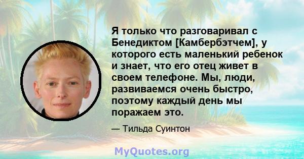 Я только что разговаривал с Бенедиктом [Камбербэтчем], у которого есть маленький ребенок и знает, что его отец живет в своем телефоне. Мы, люди, развиваемся очень быстро, поэтому каждый день мы поражаем это.