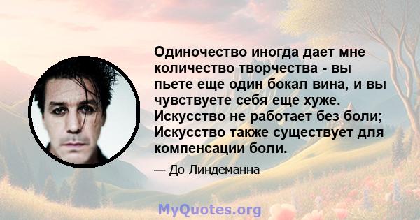 Одиночество иногда дает мне количество творчества - вы пьете еще один бокал вина, и вы чувствуете себя еще хуже. Искусство не работает без боли; Искусство также существует для компенсации боли.