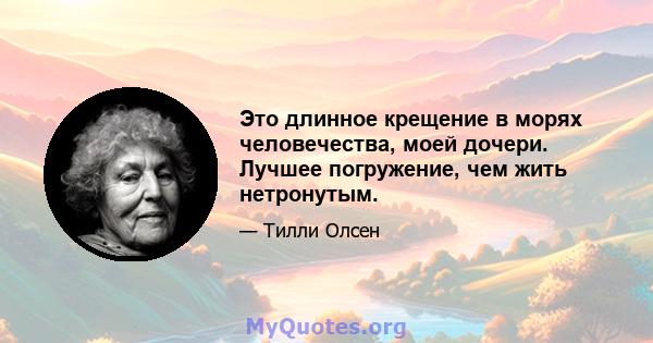 Это длинное крещение в морях человечества, моей дочери. Лучшее погружение, чем жить нетронутым.