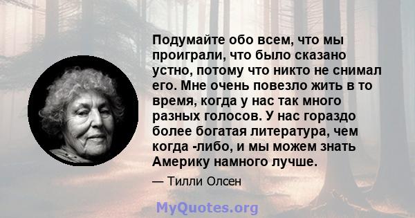 Подумайте обо всем, что мы проиграли, что было сказано устно, потому что никто не снимал его. Мне очень повезло жить в то время, когда у нас так много разных голосов. У нас гораздо более богатая литература, чем когда