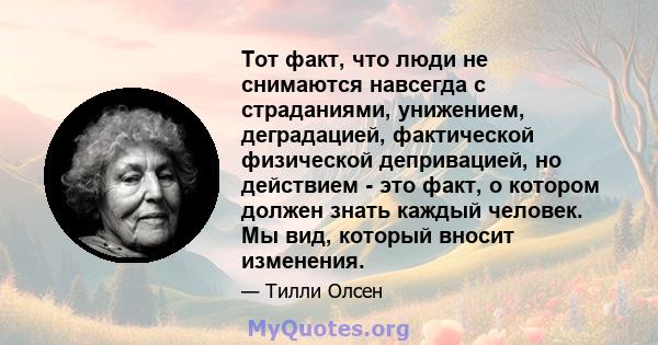 Тот факт, что люди не снимаются навсегда с страданиями, унижением, деградацией, фактической физической депривацией, но действием - это факт, о котором должен знать каждый человек. Мы вид, который вносит изменения.