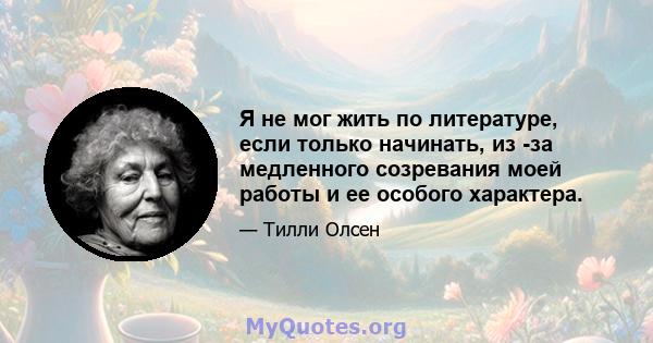 Я не мог жить по литературе, если только начинать, из -за медленного созревания моей работы и ее особого характера.