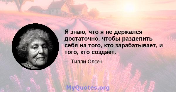 Я знаю, что я не держался достаточно, чтобы разделить себя на того, кто зарабатывает, и того, кто создает.