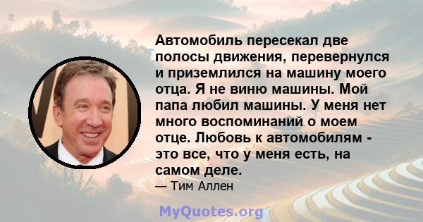 Автомобиль пересекал две полосы движения, перевернулся и приземлился на машину моего отца. Я не виню машины. Мой папа любил машины. У меня нет много воспоминаний о моем отце. Любовь к автомобилям - это все, что у меня