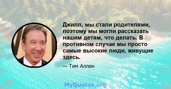 Джилл, мы стали родителями, поэтому мы могли рассказать нашим детям, что делать. В противном случае мы просто самые высокие люди, живущие здесь.