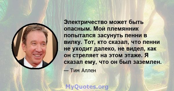 Электричество может быть опасным. Мой племянник попытался засунуть пенни в вилку. Тот, кто сказал, что пенни не уходит далеко, не видел, как он стреляет на этом этаже. Я сказал ему, что он был заземлен.