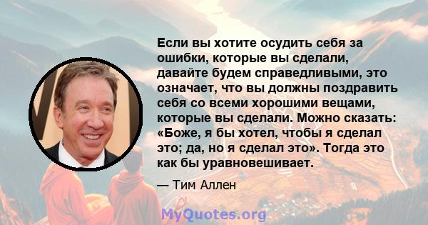 Если вы хотите осудить себя за ошибки, которые вы сделали, давайте будем справедливыми, это означает, что вы должны поздравить себя со всеми хорошими вещами, которые вы сделали. Можно сказать: «Боже, я бы хотел, чтобы я 