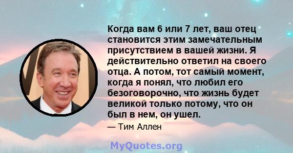 Когда вам 6 или 7 лет, ваш отец становится этим замечательным присутствием в вашей жизни. Я действительно ответил на своего отца. А потом, тот самый момент, когда я понял, что любил его безоговорочно, что жизнь будет