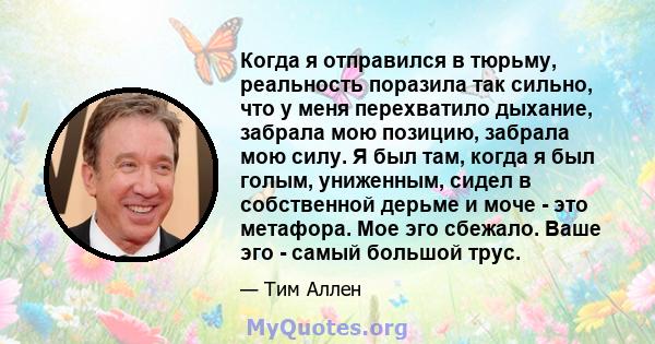 Когда я отправился в тюрьму, реальность поразила так сильно, что у меня перехватило дыхание, забрала мою позицию, забрала мою силу. Я был там, когда я был голым, униженным, сидел в собственной дерьме и моче - это